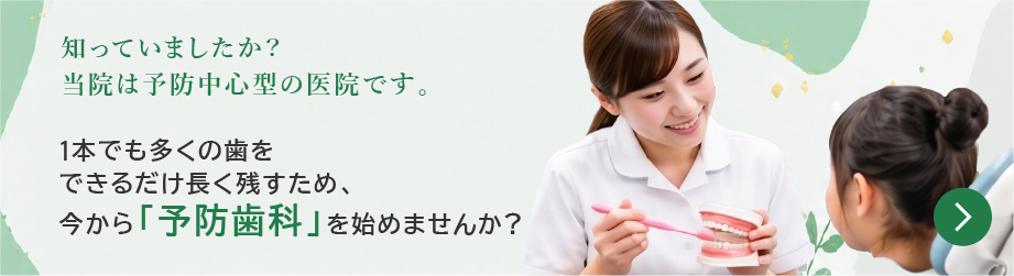 知っていましたか？当院は予防中心型の医院です。1本でも多くの歯をできるだけ長く残すため、今から「予防歯科」を始めませんか？